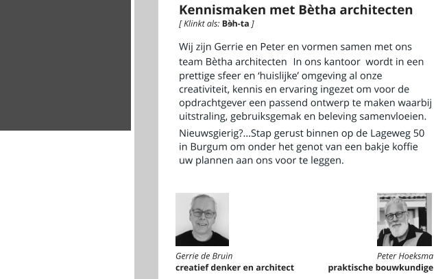 Kennismaken met Bètha architecten Wij zijn Gerrie en Peter en vormen samen met ons team Bètha architecten. In ons kantoor  wordt in een prettige sfeer en ‘huislijke’ omgeving al onze creativiteit, kennis en ervaring ingezet om voor de opdrachtgever een passend ontwerp te maken waarbij uitstraling, gebruiksgemak en beleving samenvloeien.   Nieuwsgierig?…Stap gerust binnen op de Lageweg 50 in Burgum om onder het genot van een bakje koffie uw plannen aan ons voor te leggen.      Gerrie de Bruin  creatief denker en architect Peter Hoeksma  praktische bouwkundige  [ Klinkt als: B  h-ta ] é