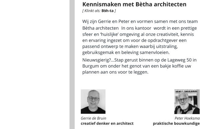 Kennismaken met Bètha architecten Wij zijn Gerrie en Peter en vormen samen met ons team Bètha architecten. In ons kantoor  wordt in een prettige sfeer en ‘huislijke’ omgeving al onze creativiteit, kennis en ervaring ingezet om voor de opdrachtgever een passend ontwerp te maken waarbij uitstraling, gebruiksgemak en beleving samenvloeien.   Nieuwsgierig?…Stap gerust binnen op de Lageweg 50 in Burgum om onder het genot van een bakje koffie uw plannen aan ons voor te leggen.      Gerrie de Bruin  creatief denker en architect Peter Hoeksma  praktische bouwkundige  [ Klinkt als: B  h-ta ] é