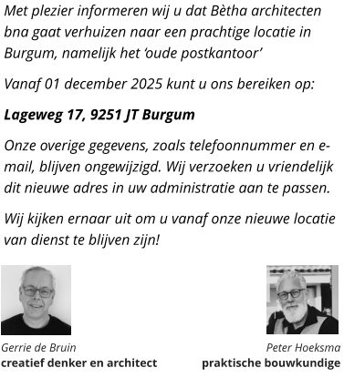 Met plezier informeren wij u dat Bètha architecten bna gaat verhuizen naar een prachtige locatie in Burgum, namelijk het ‘oude postkantoor’ Vanaf 01 december 2025 kunt u ons bereiken op: Lageweg 17, 9251 JT Burgum Onze overige gegevens, zoals telefoonnummer en e-mail, blijven ongewijzigd. Wij verzoeken u vriendelijk dit nieuwe adres in uw administratie aan te passen. Wij kijken ernaar uit om u vanaf onze nieuwe locatie van dienst te blijven zijn!       Gerrie de Bruin  creatief denker en architect Peter Hoeksma  praktische bouwkundige