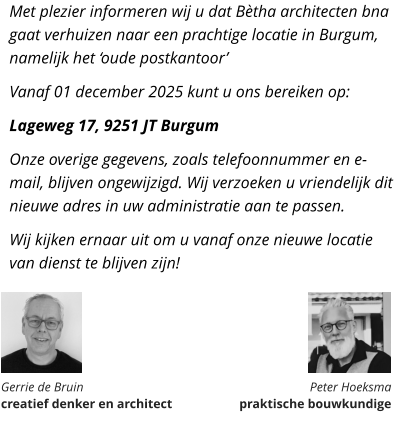 Met plezier informeren wij u dat Bètha architecten bna gaat verhuizen naar een prachtige locatie in Burgum, namelijk het ‘oude postkantoor’ Vanaf 01 december 2025 kunt u ons bereiken op: Lageweg 17, 9251 JT Burgum Onze overige gegevens, zoals telefoonnummer en e-mail, blijven ongewijzigd. Wij verzoeken u vriendelijk dit nieuwe adres in uw administratie aan te passen. Wij kijken ernaar uit om u vanaf onze nieuwe locatie van dienst te blijven zijn!       Gerrie de Bruin  creatief denker en architect Peter Hoeksma  praktische bouwkundige