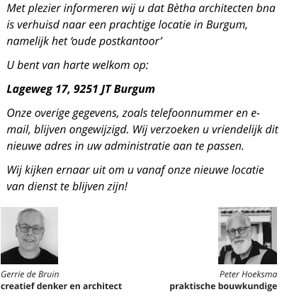 Met plezier informeren wij u dat Bètha architecten bna is verhuisd naar een prachtige locatie in Burgum, namelijk het ‘oude postkantoor’ U bent van harte welkom op: Lageweg 17, 9251 JT Burgum Onze overige gegevens, zoals telefoonnummer en e-mail, blijven ongewijzigd. Wij verzoeken u vriendelijk dit nieuwe adres in uw administratie aan te passen. Wij kijken ernaar uit om u vanaf onze nieuwe locatie van dienst te blijven zijn!       Gerrie de Bruin  creatief denker en architect Peter Hoeksma  praktische bouwkundige